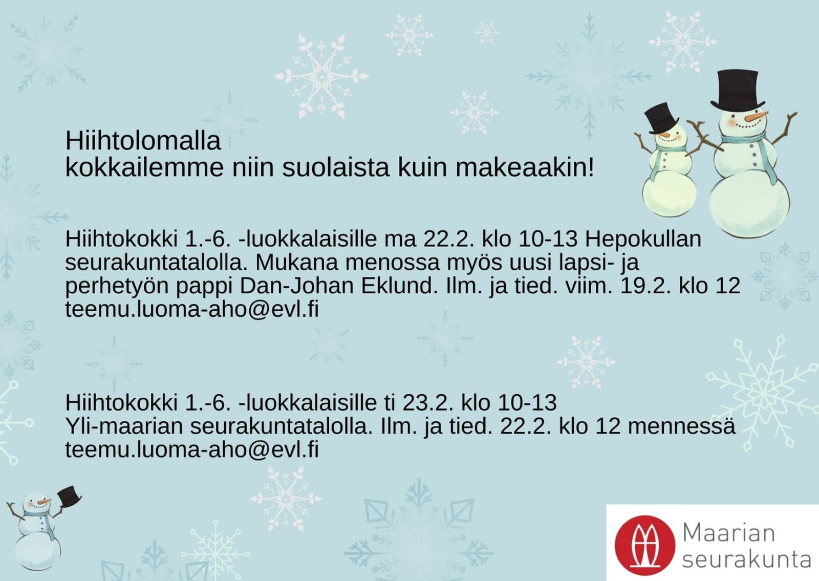 Hiihtokokki 1.-6. -luokkalaisille Hiihtokokki 1.-6. -luokkalaisille Maanantaina 22.2. klo 10-13 Hepokullan seurakuntatalolla. Kokkailemme niin suolaista kuin makeaakin. Mukana menossa myös uusi lapsi- ja perhetyön pappi Dan-Johan Eklund. Ilmoittautuminen ja tiedustelut viimeistään 19.2. klo 12 teemu.luoma-aho@evl.fi Hiihtokokki 1.-6. -luokkalaisille Tiistaina 23.2. klo 10-13 Yli-maarian seurakuntatalolla. Kokkailemme niin suolaista kuin makeaakin. Ilmoittautuminen ja tiedustelut viimeistään 22.2. klo 12 teemu.luoma-aho@evl.fi. Kuvassa myös lumihiukkasia, lumiukkoja ja Maarian seurakunnan logo