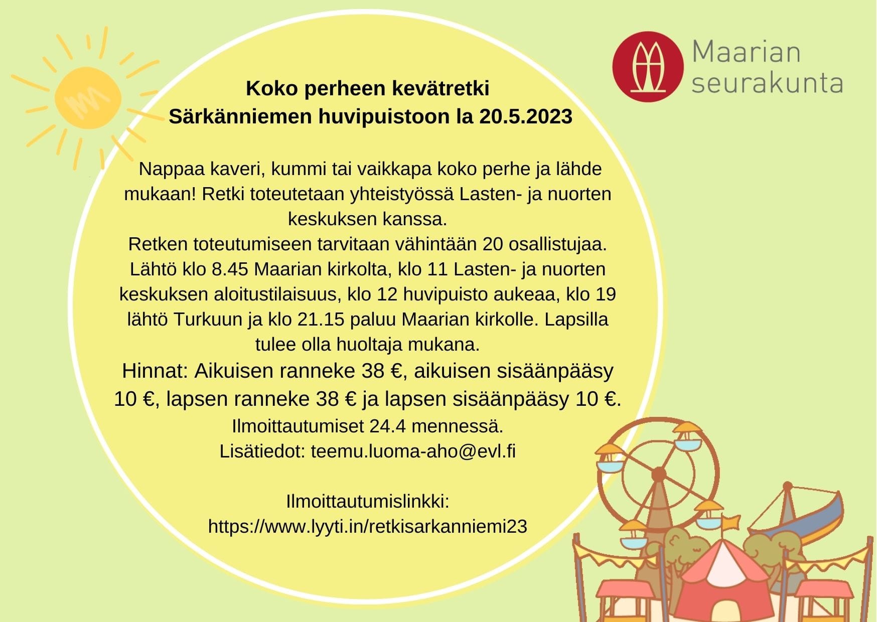 Nappaa kaveri, kummi tai vaikkapa koko perhe ja lähde mukaan! Retki toteutetaan yhteistyössä Lasten- ja nuorten keskuksen kanssa. Retken toteutumiseen tarvitaan vähintään 20 osallistujaa. Lähtö klo8.45 Maarian kirkolta, klo11.00 Lasten- ja nuorten keskuksen aloitustilaisuus, klo12.00 huvipuisto aukeaa, klo19.00 lähtö Turkuun ja klo21.15 paluu Maarian kirkolle. Lapsilla tulee olla huoltaja mukana. Hinnat: Aikuisen ranneke 38€, aikuisen sisäänpääsy 10€, lapsen ranneke 38€ ja lapsen sisäänpääsy 10€. Ilm.24.4 mennessä tässä osoitteessa: https://www.lyyti.in/retkisarkanniemi23