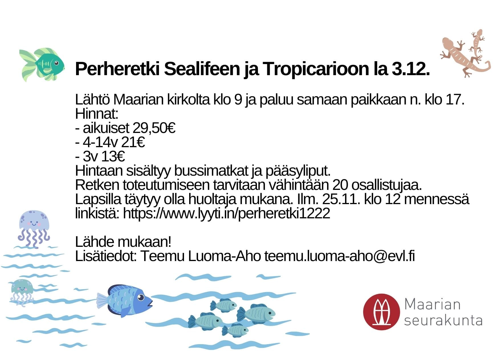 Lähtö Maarian kirkolta klo 9 ja paluu samaan paikkaan n. klo 17. Hinnat:  - aikuiset 29,50€  - 4-14v 21€  - 3v 13€  Hintaan sisältyy bussimatkat ja pääsyliput. Retken toteutumiseen tarvitaan vähintään 20 osallistujaa. Lapsilla täytyy olla huoltaja mukana. Ilm. 25.11. klo 12 mennessä. Linkistä: https://www.lyyti.in/perheretki1222Linkki avautuu uudessa välilehdessä  Lähde mukaan! Lisätiedot: Teemu Luoma-Aho teemu.luoma-aho@evl.fi